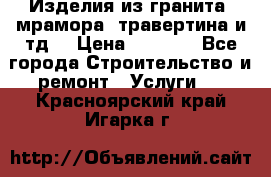 Изделия из гранита, мрамора, травертина и тд. › Цена ­ 1 000 - Все города Строительство и ремонт » Услуги   . Красноярский край,Игарка г.